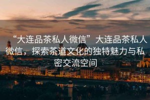 “大連品茶私人微信”大連品茶私人微信，探索茶道文化的獨特魅力與私密交流空間