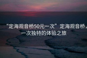 “定海觀(guān)音橋50元一次”定海觀(guān)音橋，一次獨特的體驗之旅
