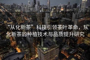 “從化新茶”科技引領(lǐng)茶葉革命，從化新茶的種植技術(shù)與品質(zhì)提升研究