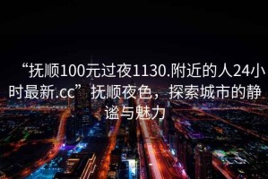 “撫順100元過(guò)夜1130.附近的人24小時(shí)最新.cc”撫順夜色，探索城市的靜謐與魅力