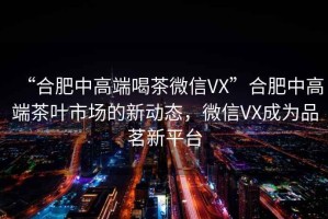 “合肥中高端喝茶微信VX”合肥中高端茶葉市場(chǎng)的新動(dòng)態(tài)，微信VX成為品茗新平臺