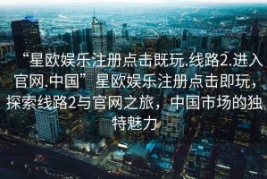 “星歐娛樂(lè )注冊點(diǎn)擊既玩.線(xiàn)路2.進(jìn)入官網(wǎng).中國”星歐娛樂(lè )注冊點(diǎn)擊即玩，探索線(xiàn)路2與官網(wǎng)之旅，中國市場(chǎng)的獨特魅力