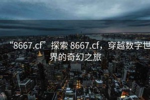 “8667.cf”探索 8667.cf，穿越數字世界的奇幻之旅