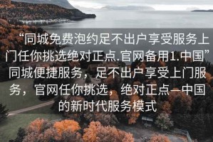 “同城免費泡約足不出戶(hù)享受服務(wù)上門(mén)任你挑選絕對正點(diǎn).官網(wǎng)備用1.中國”同城便捷服務(wù)，足不出戶(hù)享受上門(mén)服務(wù)，官網(wǎng)任你挑選，絕對正點(diǎn)—中國的新時(shí)代服務(wù)模式