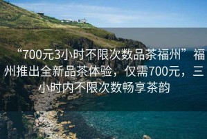 “700元3小時(shí)不限次數品茶福州”福州推出全新品茶體驗，僅需700元，三小時(shí)內不限次數暢享茶韻