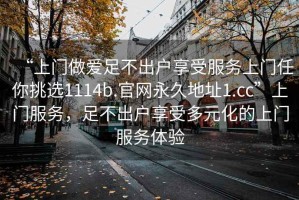 “上門(mén)做愛(ài)足不出戶(hù)享受服務(wù)上門(mén)任你挑選1114b.官網(wǎng)永久地址1.cc”上門(mén)服務(wù)，足不出戶(hù)享受多元化的上門(mén)服務(wù)體驗