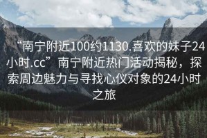 “南寧附近100約1130.喜歡的妹子24小時(shí).cc”南寧附近熱門(mén)活動(dòng)揭秘，探索周邊魅力與尋找心儀對象的24小時(shí)之旅