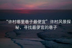 “許村哪里巷子最便宜”許村風(fēng)景探秘，尋找最便宜的巷子