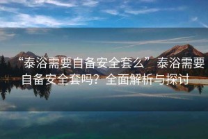 “泰浴需要自備安全套么”泰浴需要自備安全套嗎？全面解析與探討