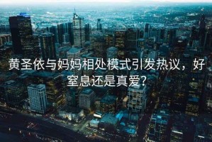 黃圣依與媽媽相處模式引發(fā)熱議，好窒息還是真愛(ài)？
