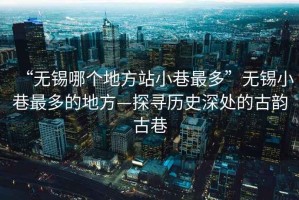 “無(wú)錫哪個(gè)地方站小巷最多”無(wú)錫小巷最多的地方—探尋歷史深處的古韻古巷