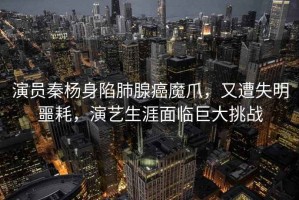 演員秦楊身陷肺腺癌魔爪，又遭失明噩耗，演藝生涯面臨巨大挑戰