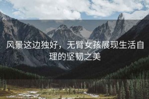 風(fēng)景這邊獨好，無(wú)臂女孩展現生活自理的堅韌之美