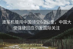 澳軍機擅闖中國領(lǐng)空6.2公里，中國大使強硬回應引發(fā)國際關(guān)注