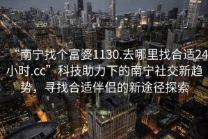 “南寧找個(gè)富婆1130.去哪里找合適24小時(shí).cc”科技助力下的南寧社交新趨勢，尋找合適伴侶的新途徑探索