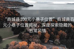 “商城縣100元小巷子位置”商城縣百元小巷子位置揭秘，深度探索隱藏的日常風(fēng)情