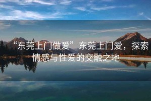 “東莞上門(mén)做愛(ài)”東莞上門(mén)愛(ài)，探索情感與性愛(ài)的交融之地