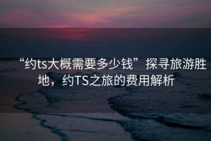 “約ts大概需要多少錢(qián)”探尋旅游勝地，約TS之旅的費用解析