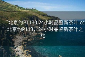 “北京約P1130.24小時(shí)品鑒新茶葉.cc”北京約P113，24小時(shí)品鑒新茶葉之旅