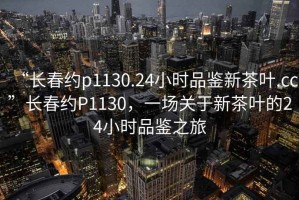 “長(cháng)春約p1130.24小時(shí)品鑒新茶葉.cc”長(cháng)春約P1130，一場(chǎng)關(guān)于新茶葉的24小時(shí)品鑒之旅
