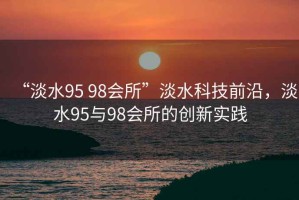 “淡水95 98會(huì )所”淡水科技前沿，淡水95與98會(huì )所的創(chuàng  )新實(shí)踐