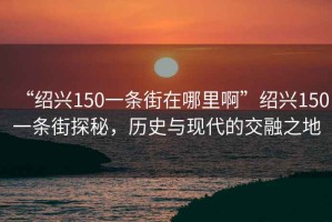 “紹興150一條街在哪里啊”紹興150一條街探秘，歷史與現代的交融之地