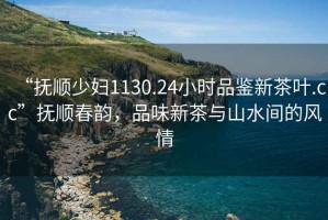 “撫順少婦1130.24小時(shí)品鑒新茶葉.cc”撫順春韻，品味新茶與山水間的風(fēng)情
