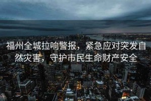 福州全城拉響警報，緊急應對突發(fā)自然災害，守護市民生命財產(chǎn)安全
