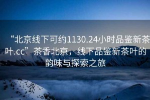 “北京線(xiàn)下可約1130.24小時(shí)品鑒新茶葉.cc”茶香北京，線(xiàn)下品鑒新茶葉的韻味與探索之旅