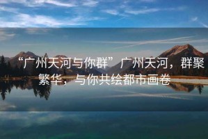 “廣州天河與你群”廣州天河，群聚繁華，與你共繪都市畫(huà)卷