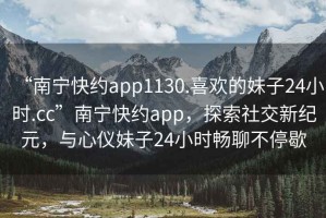 “南寧快約app1130.喜歡的妹子24小時(shí).cc”南寧快約app，探索社交新紀元，與心儀妹子24小時(shí)暢聊不停歇