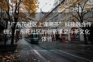 “廣東花社區上課喝茶”科技融合傳統，廣東花社區的創(chuàng  )新課堂與茶文化體驗
