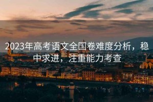2023年高考語(yǔ)文全國卷難度分析，穩中求進(jìn)，注重能力考查