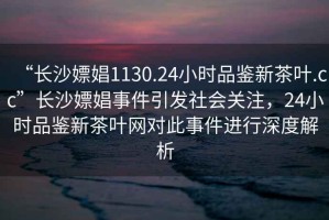 “長(cháng)沙嫖娼1130.24小時(shí)品鑒新茶葉.cc”長(cháng)沙嫖娼事件引發(fā)社會(huì )關(guān)注，24小時(shí)品鑒新茶葉網(wǎng)對此事件進(jìn)行深度解析