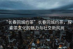 “長(cháng)春同城約茶”長(cháng)春同城約茶，探索茶文化的魅力與社交新風(fēng)尚