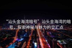 “汕頭金海灣暗號”汕頭金海灣的暗號，探索神秘與魅力的交匯點(diǎn)