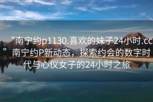 “南寧約p1130.喜歡的妹子24小時(shí).cc”南寧約P新動(dòng)態(tài)，探索約會(huì )的數字時(shí)代與心儀女子的24小時(shí)之旅