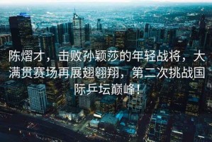 陳熠才，擊敗孫穎莎的年輕戰將，大滿(mǎn)貫賽場(chǎng)再展翅翱翔，第二次挑戰國際乒壇巔峰！