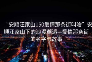 “安順汪家山150愛(ài)情那條街叫啥”安順汪家山下的浪漫邂逅—愛(ài)情那條街的名字與故事