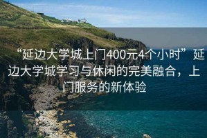 “延邊大學(xué)城上門(mén)400元4個(gè)小時(shí)”延邊大學(xué)城學(xué)習與休閑的完美融合，上門(mén)服務(wù)的新體驗