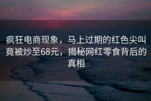瘋狂電商現象，馬上過(guò)期的紅色尖叫竟被炒至68元，揭秘網(wǎng)紅零食背后的真相