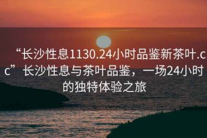 “長(cháng)沙性息1130.24小時(shí)品鑒新茶葉.cc”長(cháng)沙性息與茶葉品鑒，一場(chǎng)24小時(shí)的獨特體驗之旅