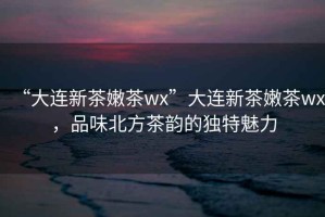 “大連新茶嫩茶wx”大連新茶嫩茶wx，品味北方茶韻的獨特魅力
