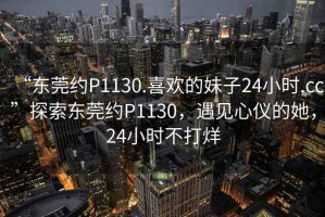“東莞約P1130.喜歡的妹子24小時(shí).cc”探索東莞約P1130，遇見(jiàn)心儀的她，24小時(shí)不打烊