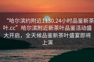 “哈爾濱約附近1130.24小時(shí)品鑒新茶葉.cc”哈爾濱附近新茶葉品鑒活動(dòng)盛大開(kāi)啟，全天候品鑒新茶葉盛宴即將上演