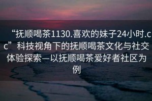 “撫順喝茶1130.喜歡的妹子24小時(shí).cc”科技視角下的撫順喝茶文化與社交體驗探索—以撫順喝茶愛(ài)好者社區為例