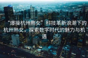 “爆操杭州熟女”科技革新浪潮下的杭州熟女，探索數字時(shí)代的魅力與機遇