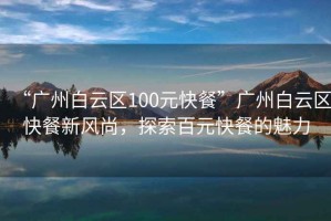 “廣州白云區100元快餐”廣州白云區快餐新風(fēng)尚，探索百元快餐的魅力