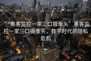 “黑客監控一家三口攝像頭”黑客監控一家三口攝像頭，數字時(shí)代的隱私危機