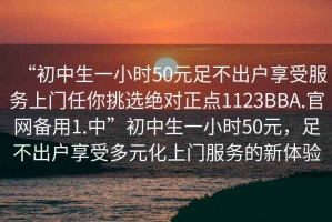 “初中生一小時(shí)50元足不出戶(hù)享受服務(wù)上門(mén)任你挑選絕對正點(diǎn)1123BBA.官網(wǎng)備用1.中”初中生一小時(shí)50元，足不出戶(hù)享受多元化上門(mén)服務(wù)的新體驗